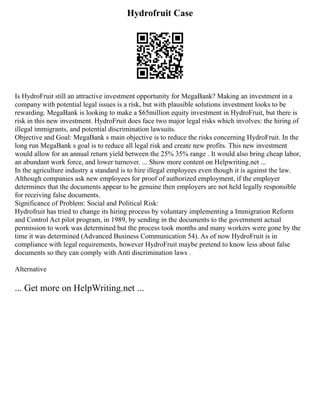 Hydrofruit Case
Is HydroFruit still an attractive investment opportunity for MegaBank? Making an investment in a
company with potential legal issues is a risk, but with plausible solutions investment looks to be
rewarding. MegaBank is looking to make a $65million equity investment in HydroFruit, but there is
risk in this new investment. HydroFruit does face two major legal risks which involves: the hiring of
illegal immigrants, and potential discrimination lawsuits.
Objective and Goal: MegaBank s main objective is to reduce the risks concerning HydroFruit. In the
long run MegaBank s goal is to reduce all legal risk and create new profits. This new investment
would allow for an annual return yield between the 25% 35% range . It would also bring cheap labor,
an abundant work force, and lower turnover. ... Show more content on Helpwriting.net ...
In the agriculture industry a standard is to hire illegal employees even though it is against the law.
Although companies ask new employees for proof of authorized employment, if the employer
determines that the documents appear to be genuine then employers are not held legally responsible
for receiving false documents.
Significance of Problem: Social and Political Risk:
Hydrofruit has tried to change its hiring process by voluntary implementing a Immigration Reform
and Control Act pilot program, in 1989, by sending in the documents to the government actual
permission to work was determined but the process took months and many workers were gone by the
time it was determined (Advanced Business Communication 54). As of now HydroFruit is in
compliance with legal requirements, however HydroFruit maybe pretend to know less about false
documents so they can comply with Anti discrimination laws .
Alternative
... Get more on HelpWriting.net ...
 