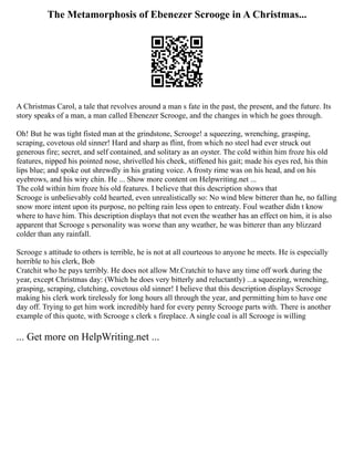 The Metamorphosis of Ebenezer Scrooge in A Christmas...
A Christmas Carol, a tale that revolves around a man s fate in the past, the present, and the future. Its
story speaks of a man, a man called Ebenezer Scrooge, and the changes in which he goes through.
Oh! But he was tight fisted man at the grindstone, Scrooge! a squeezing, wrenching, grasping,
scraping, covetous old sinner! Hard and sharp as flint, from which no steel had ever struck out
generous fire; secret, and self contained, and solitary as an oyster. The cold within him froze his old
features, nipped his pointed nose, shrivelled his cheek, stiffened his gait; made his eyes red, his thin
lips blue; and spoke out shrewdly in his grating voice. A frosty rime was on his head, and on his
eyebrows, and his wiry chin. He ... Show more content on Helpwriting.net ...
The cold within him froze his old features. I believe that this description shows that
Scrooge is unbelievably cold hearted, even unrealistically so: No wind blew bitterer than he, no falling
snow more intent upon its purpose, no pelting rain less open to entreaty. Foul weather didn t know
where to have him. This description displays that not even the weather has an effect on him, it is also
apparent that Scrooge s personality was worse than any weather, he was bitterer than any blizzard
colder than any rainfall.
Scrooge s attitude to others is terrible, he is not at all courteous to anyone he meets. He is especially
horrible to his clerk, Bob
Cratchit who he pays terribly. He does not allow Mr.Cratchit to have any time off work during the
year, except Christmas day: (Which he does very bitterly and reluctantly) ...a squeezing, wrenching,
grasping, scraping, clutching, covetous old sinner! I believe that this description displays Scrooge
making his clerk work tirelessly for long hours all through the year, and permitting him to have one
day off. Trying to get him work incredibly hard for every penny Scrooge parts with. There is another
example of this quote, with Scrooge s clerk s fireplace. A single coal is all Scrooge is willing
... Get more on HelpWriting.net ...
 