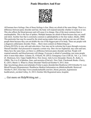 Panic Disorders And Fear
All humans have feelings. One of those feelings is fear. Many are afraid of the same things. There is a
difference between panic disorder and fear, the body will respond naturally whether it wants to or not.
This also affects the blood pressure and will cause it to change. One of the most common fears is
arachnophobia. This is the fear of spiders. Multiple humans are afraid of them because they are small
and silent. Another fear that is extremely common is ophidiophobia or the fear snakes. (Kahn, 2008)
This particular fear may be caused by the mind saying snakes look scary and may eat one self. Most
people them because they can eat double the size of the biggest part of its body. There are people with
a diagnosis called panic disorder. Panic ... Show more content on Helpwriting.net ...
(Cherry,2015)Try to stay safe and calm down. Fear may not be welcome but it goes through everyone.
Oneself shouldn t feel pressured to respond a certain way. Don t be too frightened, stay calm and sure.
Many have the same fears, yet there is a difference between panic disorder and fear. People will
respond naturally and blood pressure will change. Everyone is afraid of something, just some people
show it more than others. Limmer, D., O Keefe, M. (2012). Emergency Care (12th ed., Vol. 1, p. 1161)
(E. Dickinson, Ed.). Upper Saddle River, New Jersey: Julie Levin Alexander. Doctor, R., Kahn, A.
(2008). The A to Z of phobias, fears, and anxieties ([2nd ed.). New York: Checkmark Books. Cherry,
K. (2015, March 1). What Is a Panic Disorder? Retrieved October 9, 2015, from
http://psychology.about.com/od/pindex/f/what is panic disorder.htm Heathwise (2015,October 9). Low
Blood Pressure (Hypotension): Healthwise Medical Information on eMedicineHealth. Retrieved
October 9, 2015, from http://www.emedicinehealth.com/low_blood_pressure_hypotension
health/article_em.htm# Jolley, S ( 2015, October 8th) Registered nurse, hospital,
... Get more on HelpWriting.net ...
 
