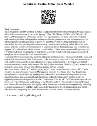 An Internal Control Office Team Member
Work Experience:
As an Internal Control Office team member, I support the Internal Control Office (ICO) audit liaison
role for all communication between the Agency Office Chief Financial Officer (OCFO), the JSC
OCFO, JSC Procurement Office, and various JSC organizations. The audit liaison role requires
understanding the flow and dependencies between finance, procurement, and human resources in
satisfying multi departmental audit requests. As an Internal Control Office team member, I am
responsible for understanding and communicating customers needs during audits, which are both
crucial and time sensitive. Communication is an essential factor that is practiced on a routine basis, I
support JSC various financial and internal control audits ... Show more content on Helpwriting.net ...
For example, human resources had to implement CAP for Separation of Employees process and I
completed the review of the CAP implementation.
To ensure effective communication among all parties for these audits, I have demonstrated a clear and
concise line of communication. For instance, I take initiatives to have face to face and communicate
with Center stakeholders to ensure all parties have good understanding of the requests and are all
working towards to ensure audit success. The HQ Quality Assurance Division s (QAD) objective is to
maintain a clean audit opinion and effective Agency internal controls.
As a team member of the ICO and the agency s QAD team, I contribute and reinforce HQ QAD s
objective by supporting our Financial Management Division (FMD) and other JSC directorates
throughout the various audits by working with stakeholders and communicating auditor actions,
renegotiating due dates, ensuring timely responses, and performing quality control checks on
supporting documentation provided by JSC. For instance, I led the JSC OCFO s audit liaison role for
fiscal year (FY) 2015 annual audit related to the OMB Circular A123 Appendix A Internal Control
over Financial Reporting audit. The highly visible liaison role provided me the opportunity to lead by
communicating auditors and HQs audit requests to stakeholders (FMD, Procurement, and COD)
effectively and integrating the Center s response in a concise manner. I ensured a timely
... Get more on HelpWriting.net ...
 