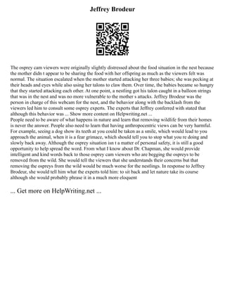 Jeffrey Brodeur
The osprey cam viewers were originally slightly distressed about the food situation in the nest because
the mother didn t appear to be sharing the food with her offspring as much as the viewers felt was
normal. The situation escalated when the mother started attacking her three babies; she was pecking at
their heads and eyes while also using her talons to claw them. Over time, the babies became so hungry
that they started attacking each other. At one point, a nestling got his talon caught in a balloon strings
that was in the nest and was no more vulnerable to the mother s attacks. Jeffrey Brodeur was the
person in charge of this webcam for the nest, and the behavior along with the backlash from the
viewers led him to consult some osprey experts. The experts that Jeffrey conferred with stated that
although this behavior was ... Show more content on Helpwriting.net ...
People need to be aware of what happens in nature and learn that removing wildlife from their homes
is never the answer. People also need to learn that having anthropocentric views can be very harmful.
For example, seeing a dog show its teeth at you could be taken as a smile, which would lead to you
approach the animal, when it is a fear grimace, which should tell you to stop what you re doing and
slowly back away. Although the osprey situation isn t a matter of personal safety, it is still a good
opportunity to help spread the word. From what I know about Dr. Chapman, she would provide
intelligent and kind words back to those osprey cam viewers who are begging the ospreys to be
removed from the wild. She would tell the viewers that she understands their concerns but that
removing the ospreys from the wild would be much worse for the nestlings. In response to Jeffrey
Brodeur, she would tell him what the experts told him: to sit back and let nature take its course
although she would probably phrase it in a much more eloquent
... Get more on HelpWriting.net ...
 