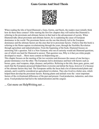 Guns Germs And Steel Thesis
When reading the title of Jared Diamond s, Guns, Germs, and Steels, the readers must initially think
how do these three connect? After starting the first few chapters they will realize that Diamond is
referring to the proximate and ultimate factors in that lead to the advancement of society. When
Diamond talks about proximate and ultimate factors, he is explaining the cause of European
dominance in the world. The proximate factors are the one that directly led to the European
dominance and the ultimate factors are the ones that let to proximate factors. I believe that this book is
referring to the Homo sapiens revolutionizing through the years, through the Neolithic Revolution
through agriculture and industrialization. From the beginning of the book, Diamond focuses on
answering Yali s question. Yali is a New Guinean, who out of curiosity would ask Diamond questions,
one of which was hard for Diamond to answer. That question was, Why is it that you white people
developed so much ... Show more content on Helpwriting.net ...
This chapter focuses on the meeting of the two societies and discusses the causes of one having a
greater dominance over the other. The Europeans led to dominance and beat with factors such as
horses, guns, steel weapons, ships, diseases, and politics. Referring to the title, these guns, germs, and
steels that the Europeans possessed helped them overcome and defeat the Incas, however it is because
of the ultimate factors they had. The Europeans unlike the Incas had a lot of domesticated plants and
animals, and it could be considered an agricultural revolution. They also lived in a better area, which
helped them develop the proximate factors. Raising plants and animals were the  most important
factors of the civilizational differences of the past and present. Food production, industries, and cities
arose. Food production had led to the industrialization and the cargoes
... Get more on HelpWriting.net ...
 