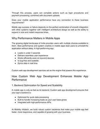 Through this process, users can complete actions such as login procedures and
payment processing, combined with document uploads.
Does your mobile application performance have any connection to these business
requirements?
Mobile app success or failure depends on the perfect combination of smooth integration
with other systems together with intelligent architecture design as well as the ability to
expand in size and instant response times.
Why Performance Matters in Mobile Apps
The growing digital landscape of India provides users with multiple choices available to
them. Slow performance and system crashes in mobile apps lead users to uninstall the
application without delay. A high-performing app:
●​ Loads in under 3 seconds
●​ Delivers seamless user experience
●​ Works efficiently even on low-end devices
●​ Is bug-free and scalable
●​ Syncs data in real time​
Custom web app development services act as the engine that powers this experience.
How Custom Web App Development Enhances Mobile App
Performance
1. Backend Optimization for Speed and Scalability
A mobile app is only as fast as its backend. Custom web app development ensures that
your app’s backend is:
●​ Optimized for quick data processing
●​ Built to handle increasing loads as your user base grows
●​ Integrated with high-performance APIs​
At Mobility Infotech, we build robust custom backends that make your mobile app feel
faster, more responsive, and capable of growing with your business.
 