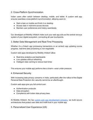 2. Cross-Platform Synchronization
Indian users often switch between desktop, mobile, and tablet. A custom web app
ensures seamless cross-platform synchronization, allowing users to:
●​ Start a task on mobile and finish it on desktop
●​ Access data in real-time across devices
●​ Maintain user preferences and history seamlessly​
Our developers at Mobility Infotech make sure your web app acts as the central nervous
system of your digital ecosystem, connecting all user touchpoints.
3. Better Data Management and Real-Time Processing
Whether it’s a fintech app processing transactions or an ed-tech app updating course
progress, real-time data processing is non-negotiable.
Custom web apps developed by Mobility Infotech allow:
●​ Real-time analytics and dashboards
●​ Live updates without refreshing
●​ Intelligent data caching to reduce load times​
This ensures your mobile app performs like a charm—even under pressure.
4. Enhanced Security
With increasing data privacy concerns in India, particularly after the rollout of the Digital
Personal Data Protection Act, security cannot be an afterthought.
Custom web apps give you full control over:
●​ Authentication protocols
●​ Data encryption
●​ Compliance with Indian data privacy laws​
At Mobility Infotech, the top custom web app development company, we build secure
architectures that protect user data and instill trust in your mobile app.
5. Personalized User Experience (UX)
 