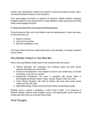 Custom web development enables the backend to send personalized content, offers,
and recommendations based on user behaviour.
From geo-targeted promotions to dynamic UI elements, Mobility Infotech leverages
intelligent algorithms and tailored APIs to create delightful mobile experiences that keep
Indian users engaged and loyal.
6. Reduced Downtime and Improved Maintenance
Pre-built solutions often come with bloated code and dependencies. Custom web apps,
on the other hand, are:
●​ Easier to maintain
●​ Less prone to crashes
●​ Built with scalability in mind​
This means fewer downtimes, better performance, and ultimately—a stronger reputation
for your brand.
Why Mobility Infotech is Your Best Bet
Here’s what sets Mobility Infotech apart in the crowded Indian tech space:
●​ Tailored Approach: We understand your business goals and build custom
solutions that reflect your brand DNA.
●​ End-to-End Development: From ideation to launch and maintenance, we handle
everything, so you focus on growth.
●​ Experienced Developers: Our team is equipped with top-tier talent in
technologies like Node.js, React, Flutter, Laravel, Angular, AWS, and more.
●​ Indian Market Expertise: We build for Bharat. We know what works across
metros and Tier II/III cities.
●​ Agile Methodology: Faster turnaround times without compromising quality.
Whether you're a startup in Bengaluru, a D2C brand in Delhi, or an enterprise in
Mumbai, Mobility Infotech crafts scalable, secure, and lightning-fast custom web and
mobile apps that make your business future-ready.
Final Thoughts
 