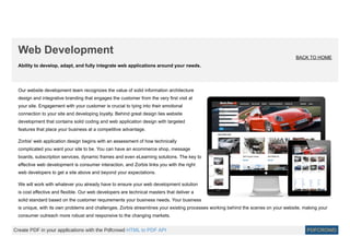 Ability to develop, adapt, and fully integrate web applications around your needs.
Web Development
BACK TO HOME
Our website development team recognizes the value of solid information architecture
design and integrative branding that engages the customer from the very first visit at
your site. Engagement with your customer is crucial to tying into their emotional
connection to your site and developing loyalty. Behind great design lies website
development that contains solid coding and web application design with targeted
features that place your business at a competitive advantage.
Zorbis' web application design begins with an assessment of how technically
complicated you want your site to be. You can have an ecommerce shop, message
boards, subscription services, dynamic frames and even eLearning solutions. The key to
effective web development is consumer interaction, and Zorbis links you with the right
web developers to get a site above and beyond your expectations.
We will work with whatever you already have to ensure your web development solution
is cost effective and flexible. Our web developers are technical masters that deliver a
solid standard based on the customer requirements your business needs. Your business
is unique, with its own problems and challenges. Zorbis streamlines your existing processes working behind the scenes on your website, making your
consumer outreach more robust and responsive to the changing markets.
Create PDF in your applications with the Pdfcrowd HTML to PDF API PDFCROWD
 