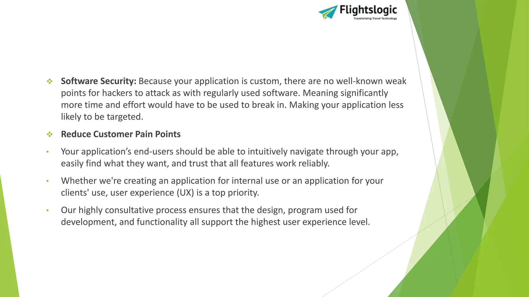  Software Security: Because your application is custom, there are no well-known weak
points for hackers to attack as with regularly used software. Meaning significantly
more time and effort would have to be used to break in. Making your application less
likely to be targeted.
 Reduce Customer Pain Points
• Your application’s end-users should be able to intuitively navigate through your app,
easily find what they want, and trust that all features work reliably.
• Whether we're creating an application for internal use or an application for your
clients' use, user experience (UX) is a top priority.
• Our highly consultative process ensures that the design, program used for
development, and functionality all support the highest user experience level.
 