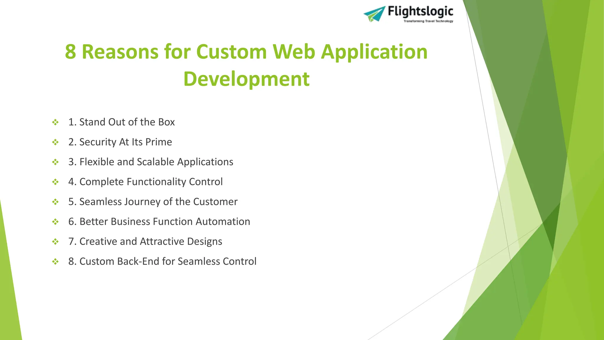 8 Reasons for Custom Web Application
Development
 1. Stand Out of the Box
 2. Security At Its Prime
 3. Flexible and Scalable Applications
 4. Complete Functionality Control
 5. Seamless Journey of the Customer
 6. Better Business Function Automation
 7. Creative and Attractive Designs
 8. Custom Back-End for Seamless Control
 