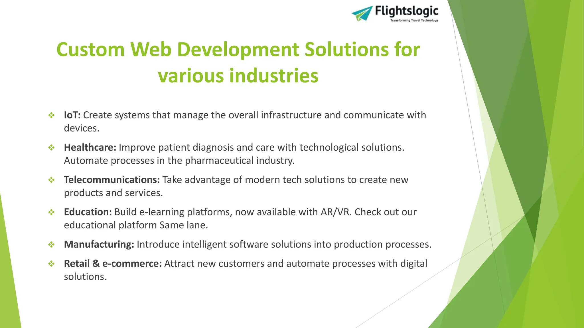 Custom Web Development Solutions for
various industries
 IoT: Create systems that manage the overall infrastructure and communicate with
devices.
 Healthcare: Improve patient diagnosis and care with technological solutions.
Automate processes in the pharmaceutical industry.
 Telecommunications: Take advantage of modern tech solutions to create new
products and services.
 Education: Build e-learning platforms, now available with AR/VR. Check out our
educational platform Same lane.
 Manufacturing: Introduce intelligent software solutions into production processes.
 Retail & e-commerce: Attract new customers and automate processes with digital
solutions.
 