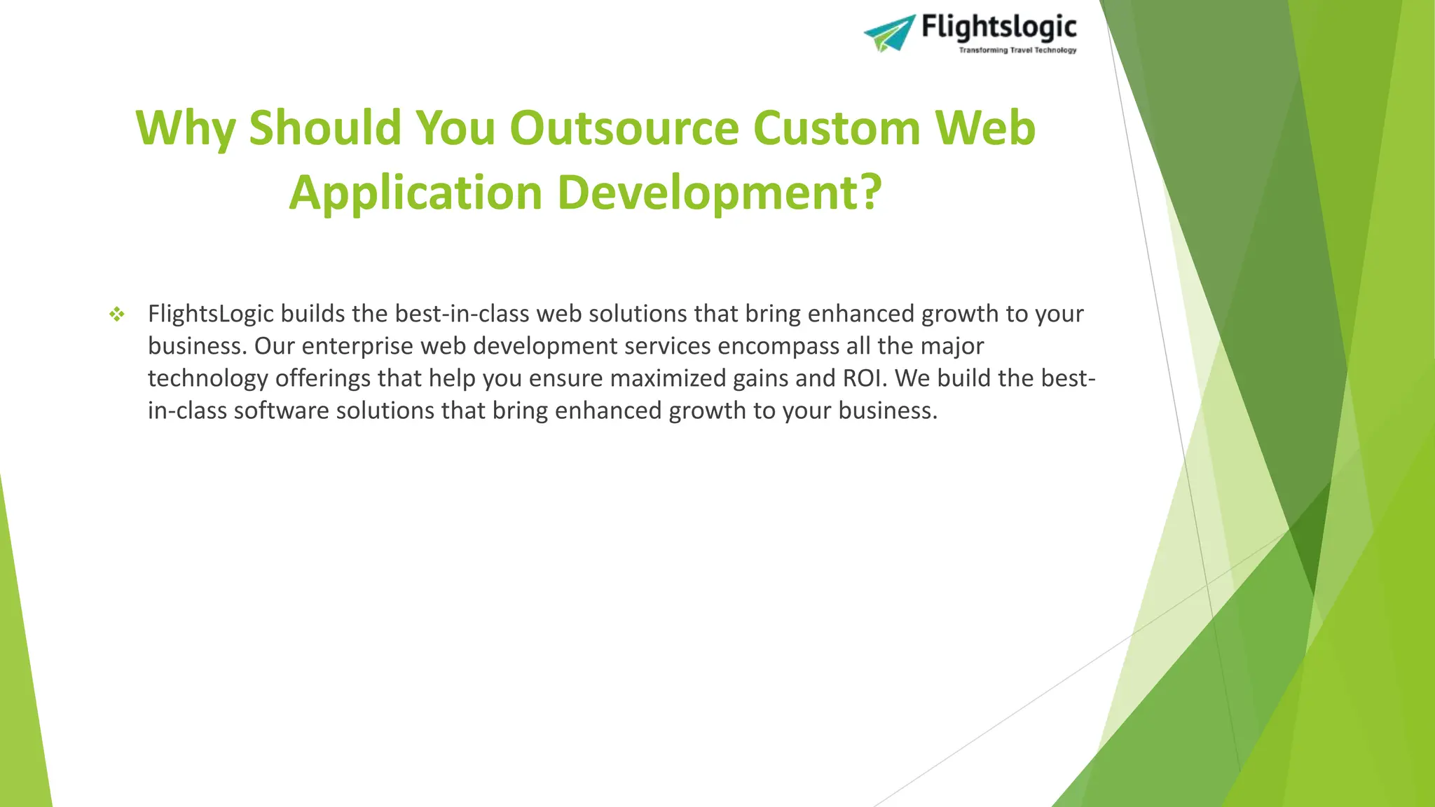 Why Should You Outsource Custom Web
Application Development?
 FlightsLogic builds the best-in-class web solutions that bring enhanced growth to your
business. Our enterprise web development services encompass all the major
technology offerings that help you ensure maximized gains and ROI. We build the best-
in-class software solutions that bring enhanced growth to your business.
 