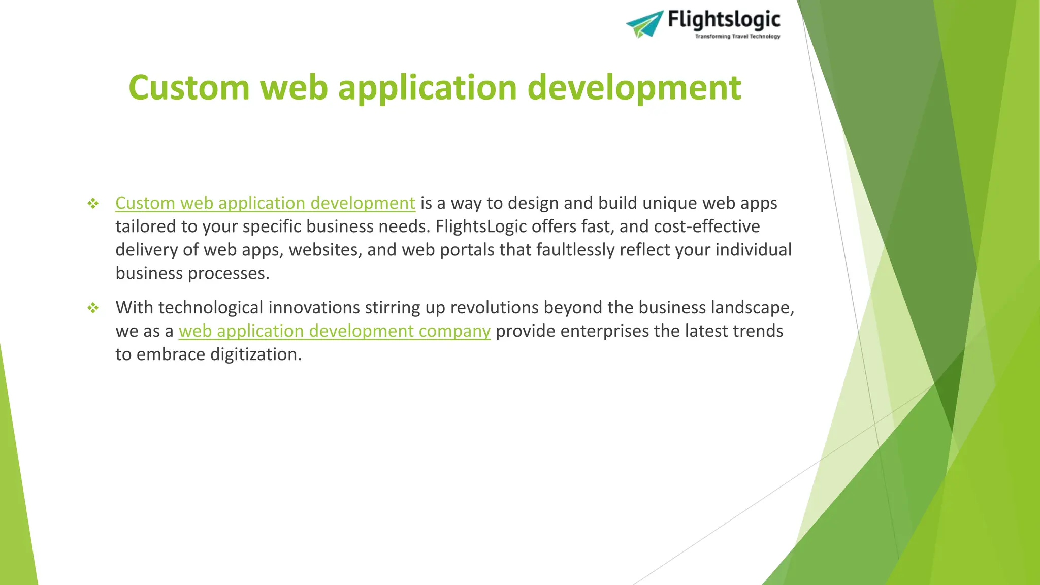 Custom web application development
 Custom web application development is a way to design and build unique web apps
tailored to your specific business needs. FlightsLogic offers fast, and cost-effective
delivery of web apps, websites, and web portals that faultlessly reflect your individual
business processes.
 With technological innovations stirring up revolutions beyond the business landscape,
we as a web application development company provide enterprises the latest trends
to embrace digitization.
 
