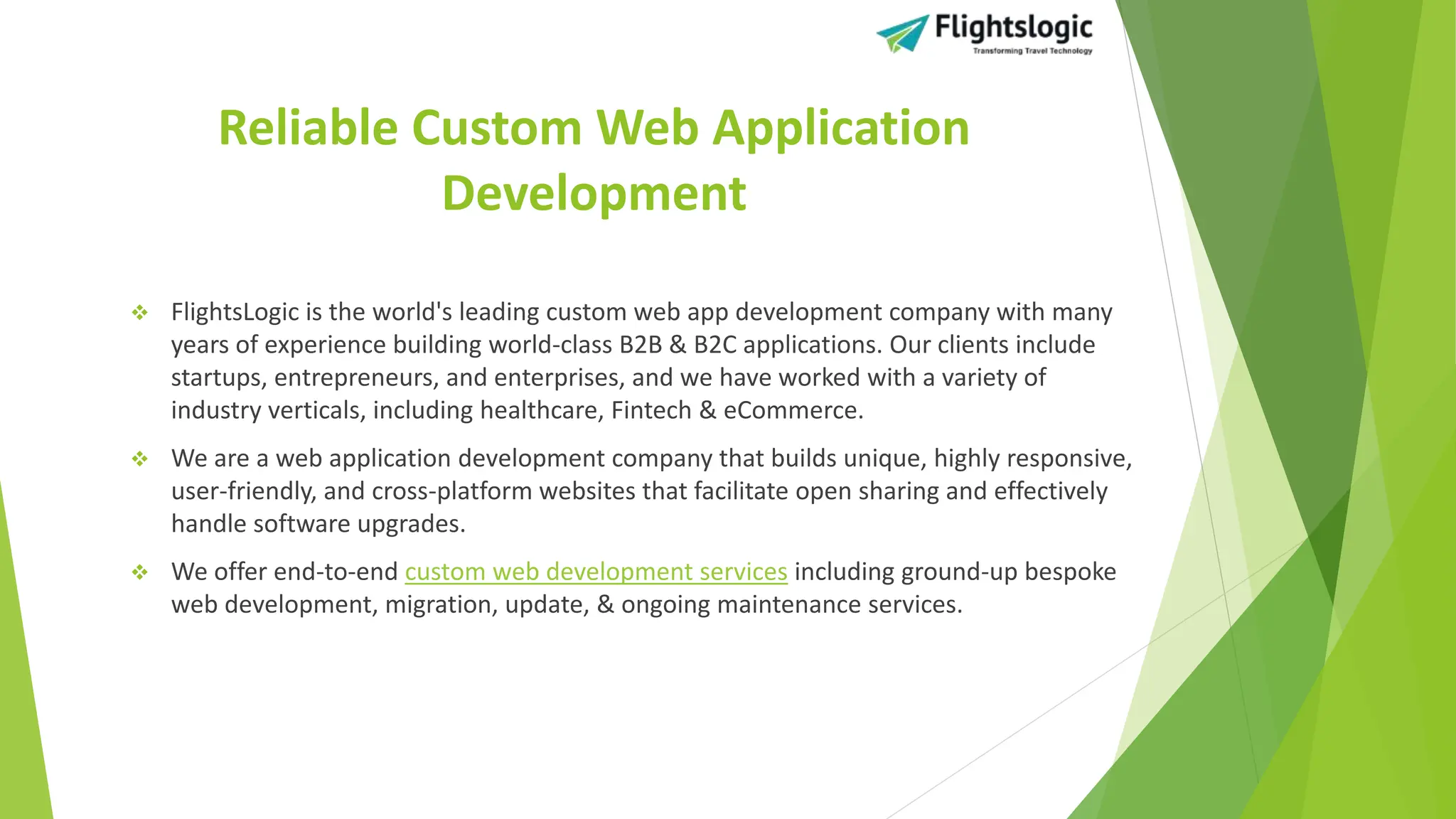 Reliable Custom Web Application
Development
 FlightsLogic is the world's leading custom web app development company with many
years of experience building world-class B2B & B2C applications. Our clients include
startups, entrepreneurs, and enterprises, and we have worked with a variety of
industry verticals, including healthcare, Fintech & eCommerce.
 We are a web application development company that builds unique, highly responsive,
user-friendly, and cross-platform websites that facilitate open sharing and effectively
handle software upgrades.
 We offer end-to-end custom web development services including ground-up bespoke
web development, migration, update, & ongoing maintenance services.
 