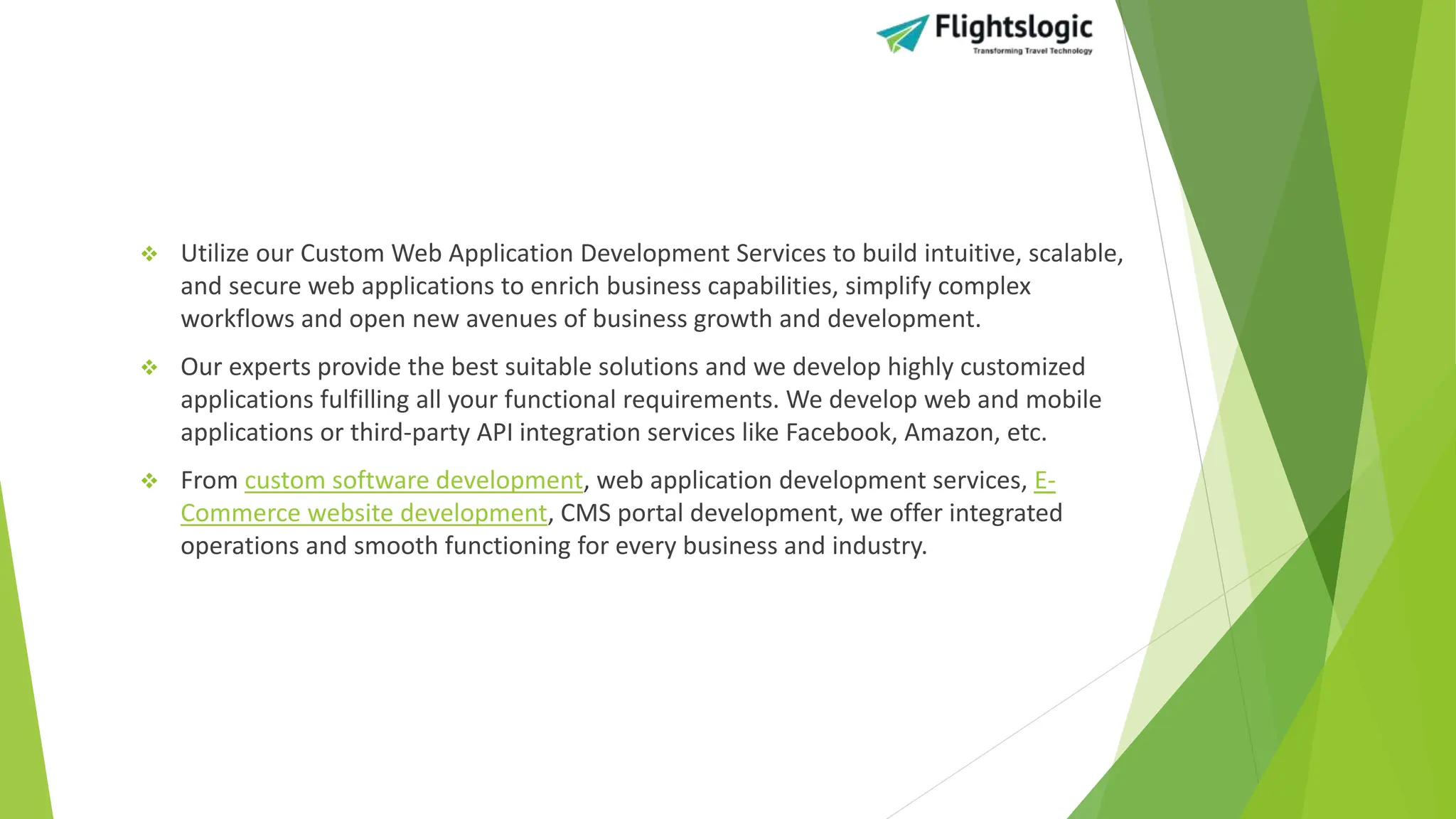  Utilize our Custom Web Application Development Services to build intuitive, scalable,
and secure web applications to enrich business capabilities, simplify complex
workflows and open new avenues of business growth and development.
 Our experts provide the best suitable solutions and we develop highly customized
applications fulfilling all your functional requirements. We develop web and mobile
applications or third-party API integration services like Facebook, Amazon, etc.
 From custom software development, web application development services, E-
Commerce website development, CMS portal development, we offer integrated
operations and smooth functioning for every business and industry.
 