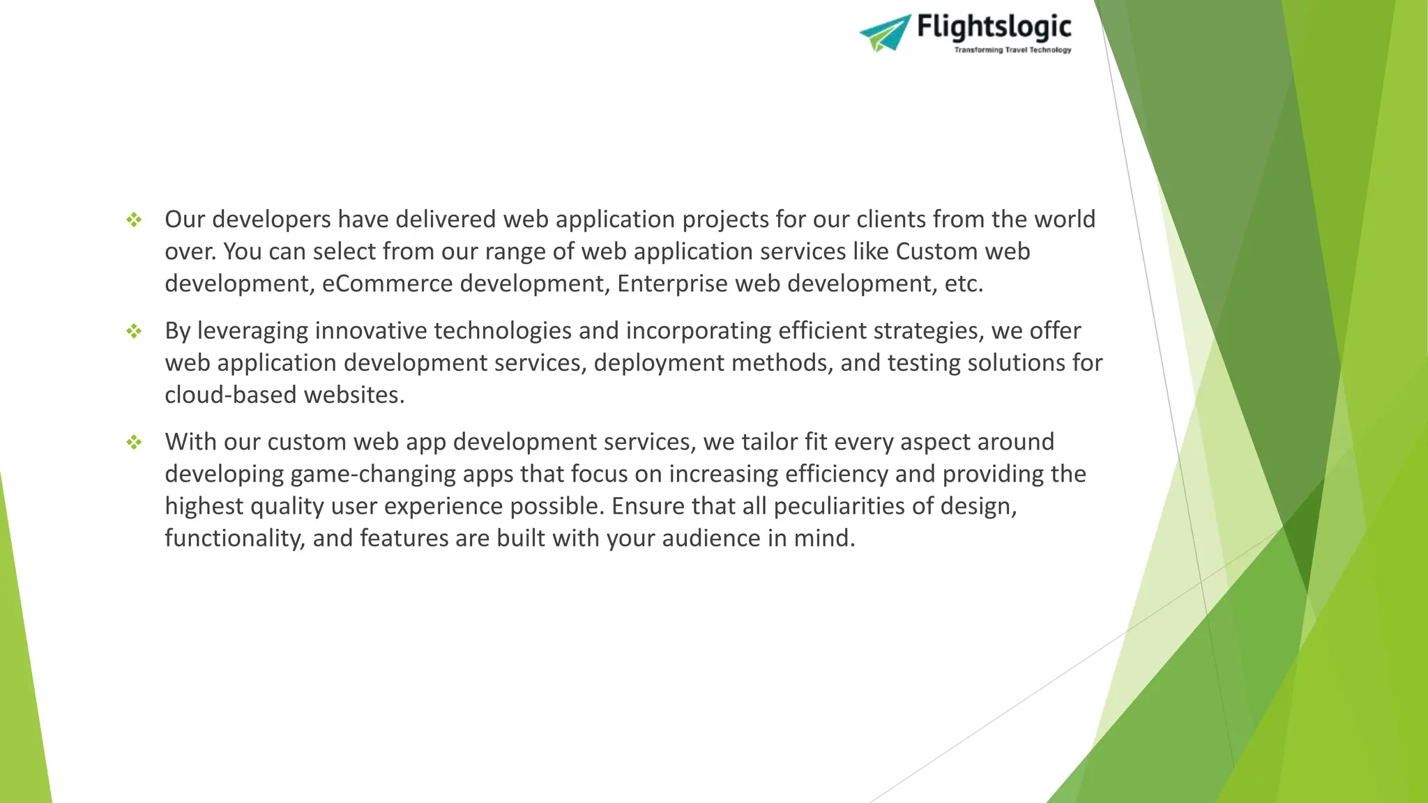  Our developers have delivered web application projects for our clients from the world
over. You can select from our range of web application services like Custom web
development, eCommerce development, Enterprise web development, etc.
 By leveraging innovative technologies and incorporating efficient strategies, we offer
web application development services, deployment methods, and testing solutions for
cloud-based websites.
 With our custom web app development services, we tailor fit every aspect around
developing game-changing apps that focus on increasing efficiency and providing the
highest quality user experience possible. Ensure that all peculiarities of design,
functionality, and features are built with your audience in mind.
 