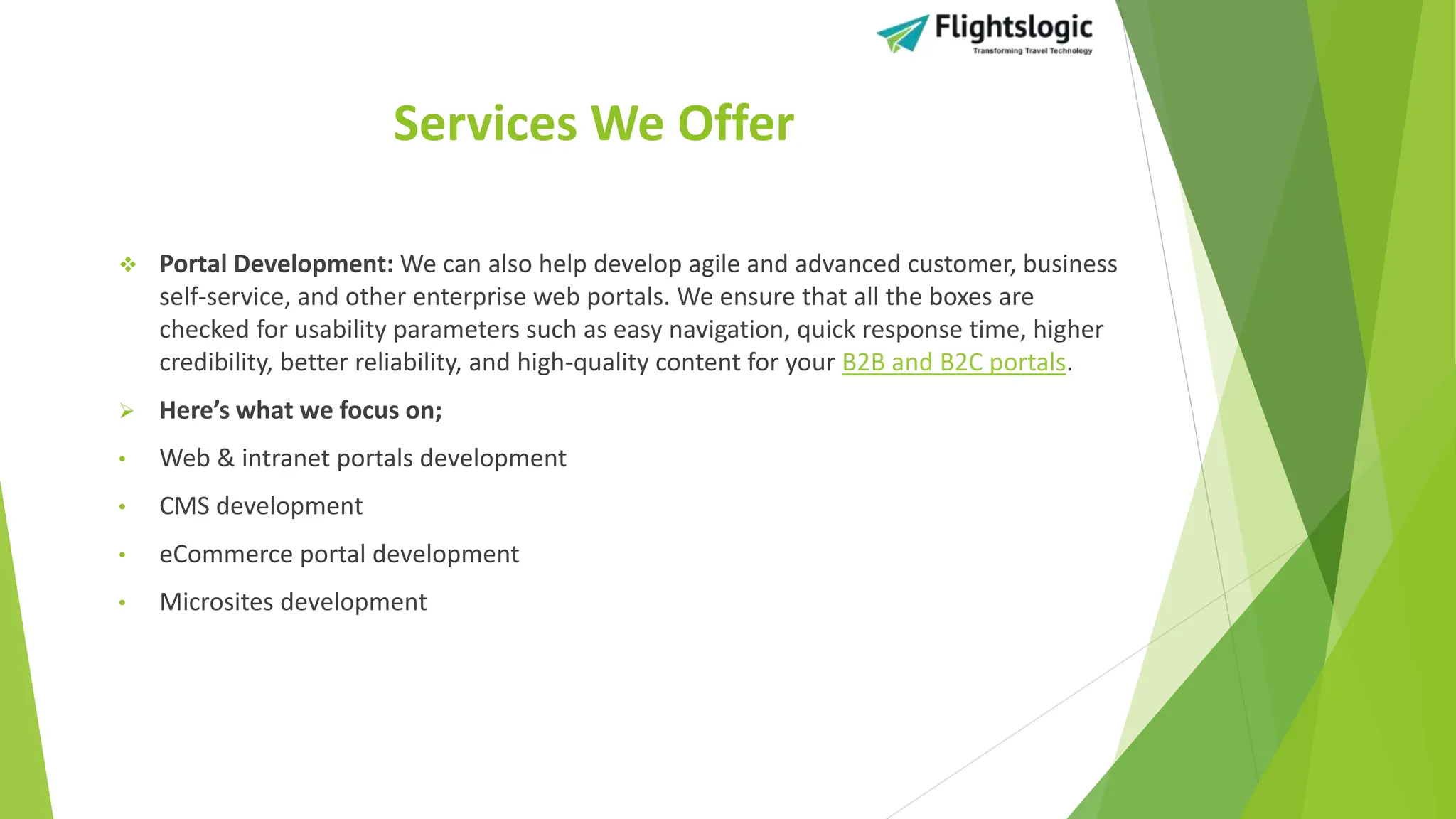 Services We Offer
 Portal Development: We can also help develop agile and advanced customer, business
self-service, and other enterprise web portals. We ensure that all the boxes are
checked for usability parameters such as easy navigation, quick response time, higher
credibility, better reliability, and high-quality content for your B2B and B2C portals.
 Here’s what we focus on;
• Web & intranet portals development
• CMS development
• eCommerce portal development
• Microsites development
 