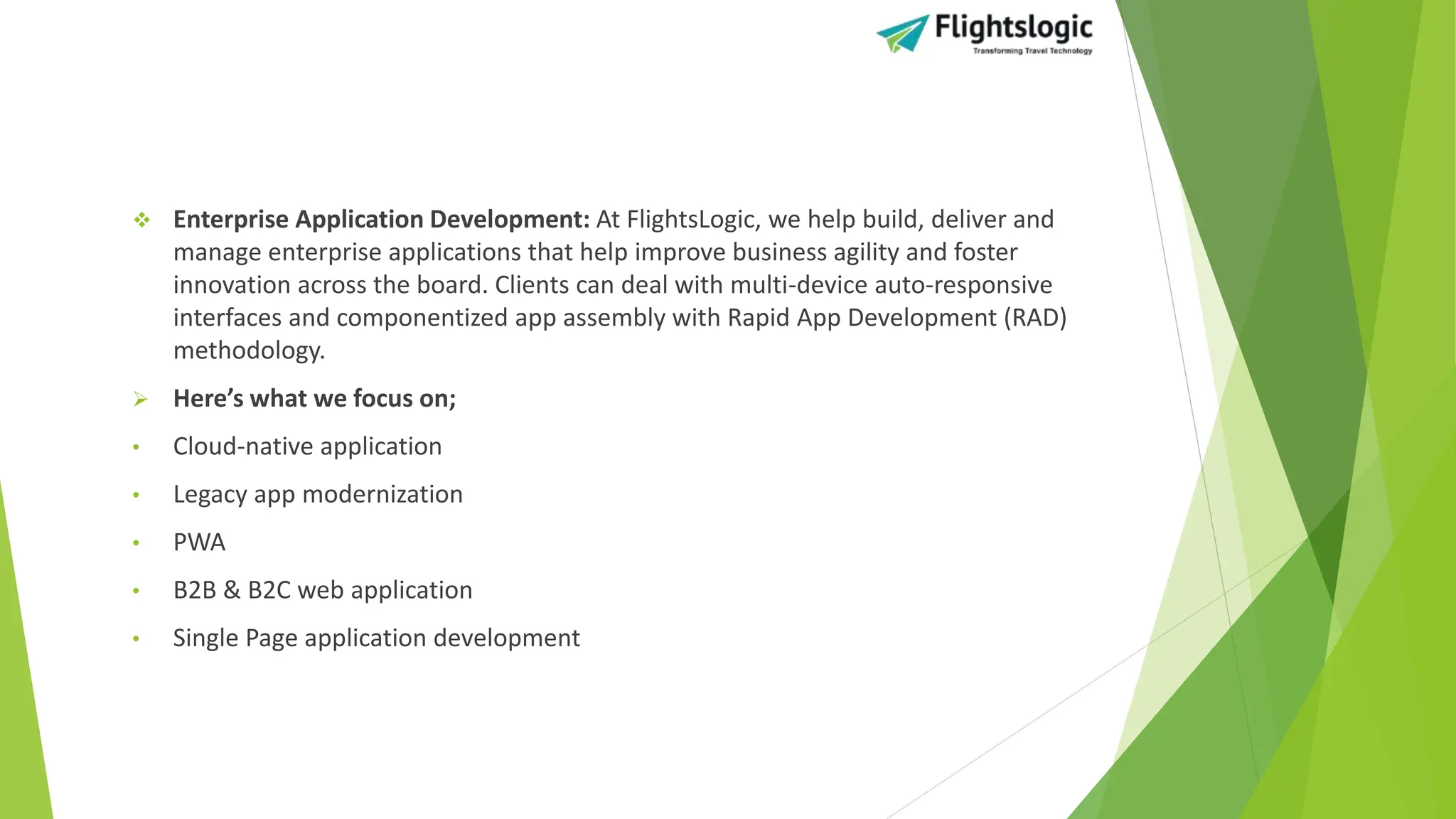  Enterprise Application Development: At FlightsLogic, we help build, deliver and
manage enterprise applications that help improve business agility and foster
innovation across the board. Clients can deal with multi-device auto-responsive
interfaces and componentized app assembly with Rapid App Development (RAD)
methodology.
 Here’s what we focus on;
• Cloud-native application
• Legacy app modernization
• PWA
• B2B & B2C web application
• Single Page application development
 