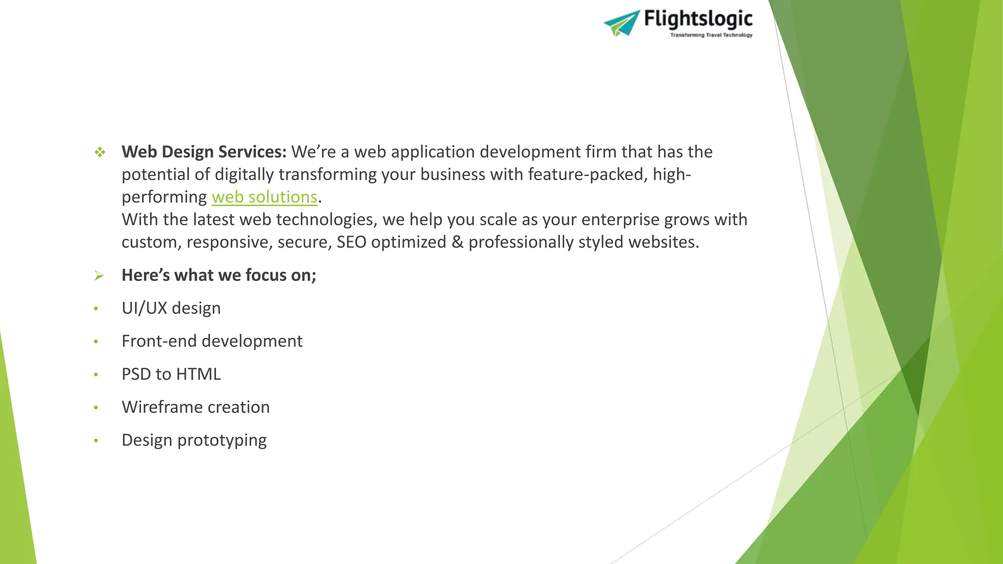  Web Design Services: We’re a web application development firm that has the
potential of digitally transforming your business with feature-packed, high-
performing web solutions.
With the latest web technologies, we help you scale as your enterprise grows with
custom, responsive, secure, SEO optimized & professionally styled websites.
 Here’s what we focus on;
• UI/UX design
• Front-end development
• PSD to HTML
• Wireframe creation
• Design prototyping
 