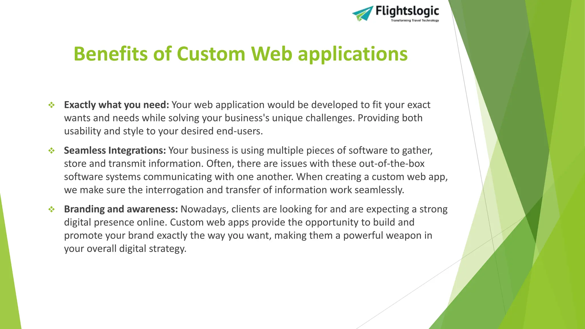 Benefits of Custom Web applications
 Exactly what you need: Your web application would be developed to fit your exact
wants and needs while solving your business's unique challenges. Providing both
usability and style to your desired end-users.
 Seamless Integrations: Your business is using multiple pieces of software to gather,
store and transmit information. Often, there are issues with these out-of-the-box
software systems communicating with one another. When creating a custom web app,
we make sure the interrogation and transfer of information work seamlessly.
 Branding and awareness: Nowadays, clients are looking for and are expecting a strong
digital presence online. Custom web apps provide the opportunity to build and
promote your brand exactly the way you want, making them a powerful weapon in
your overall digital strategy.
 