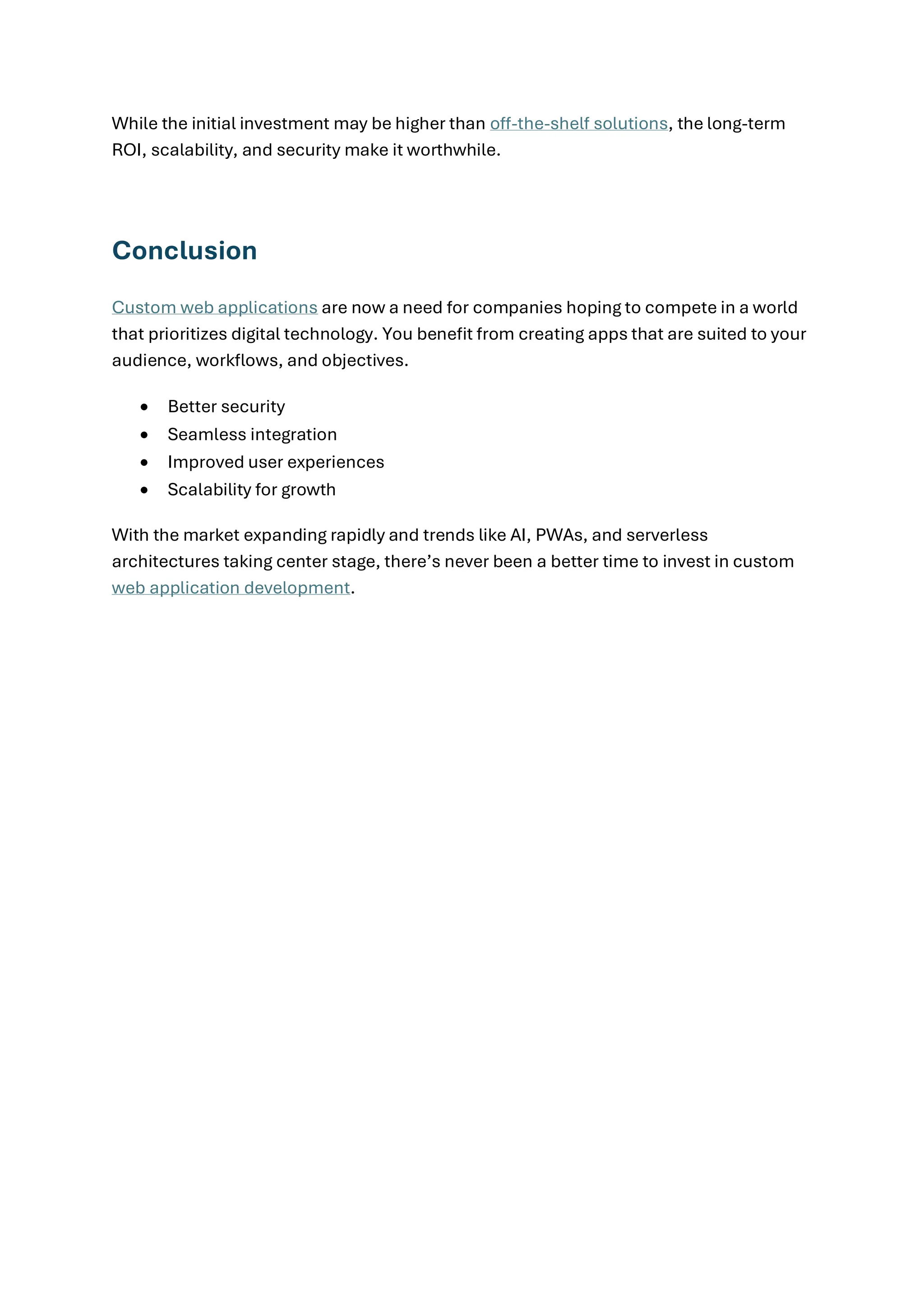 While the initial investment may be higher than off-the-shelf solutions, the long-term
ROI, scalability, and security make it worthwhile.
Conclusion
Custom web applications are now a need for companies hoping to compete in a world
that prioritizes digital technology. You benefit from creating apps that are suited to your
audience, workflows, and objectives.
• Better security
• Seamless integration
• Improved user experiences
• Scalability for growth
With the market expanding rapidly and trends like AI, PWAs, and serverless
architectures taking center stage, there’s never been a better time to invest in custom
web application development.
 