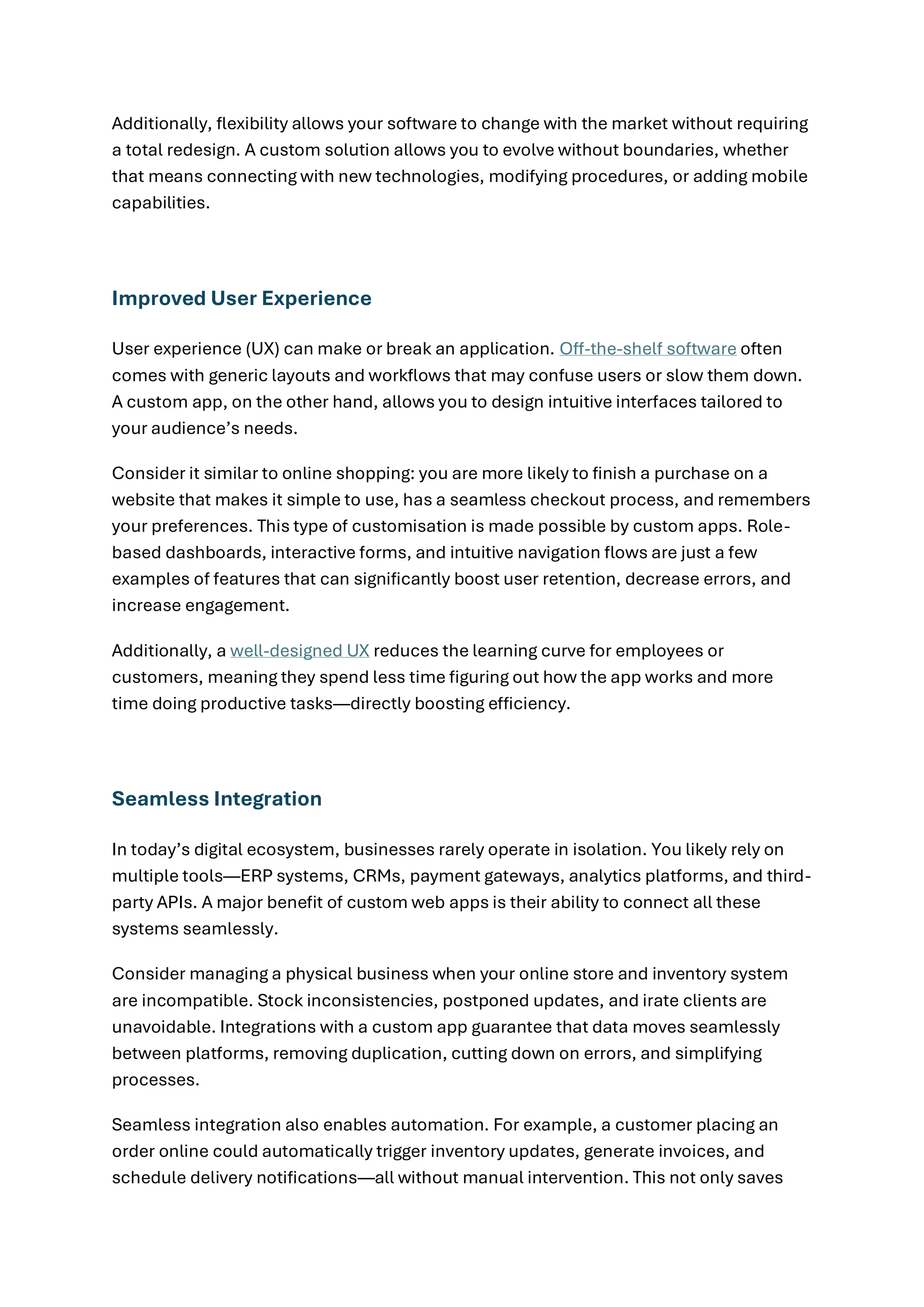 Additionally, flexibility allows your software to change with the market without requiring
a total redesign. A custom solution allows you to evolve without boundaries, whether
that means connecting with new technologies, modifying procedures, or adding mobile
capabilities.
Improved User Experience
User experience (UX) can make or break an application. Off-the-shelf software often
comes with generic layouts and workflows that may confuse users or slow them down.
A custom app, on the other hand, allows you to design intuitive interfaces tailored to
your audience’s needs.
Consider it similar to online shopping: you are more likely to finish a purchase on a
website that makes it simple to use, has a seamless checkout process, and remembers
your preferences. This type of customisation is made possible by custom apps. Role-
based dashboards, interactive forms, and intuitive navigation flows are just a few
examples of features that can significantly boost user retention, decrease errors, and
increase engagement.
Additionally, a well-designed UX reduces the learning curve for employees or
customers, meaning they spend less time figuring out how the app works and more
time doing productive tasks—directly boosting efficiency.
Seamless Integration
In today’s digital ecosystem, businesses rarely operate in isolation. You likely rely on
multiple tools—ERP systems, CRMs, payment gateways, analytics platforms, and third-
party APIs. A major benefit of custom web apps is their ability to connect all these
systems seamlessly.
Consider managing a physical business when your online store and inventory system
are incompatible. Stock inconsistencies, postponed updates, and irate clients are
unavoidable. Integrations with a custom app guarantee that data moves seamlessly
between platforms, removing duplication, cutting down on errors, and simplifying
processes.
Seamless integration also enables automation. For example, a customer placing an
order online could automatically trigger inventory updates, generate invoices, and
schedule delivery notifications—all without manual intervention. This not only saves
 