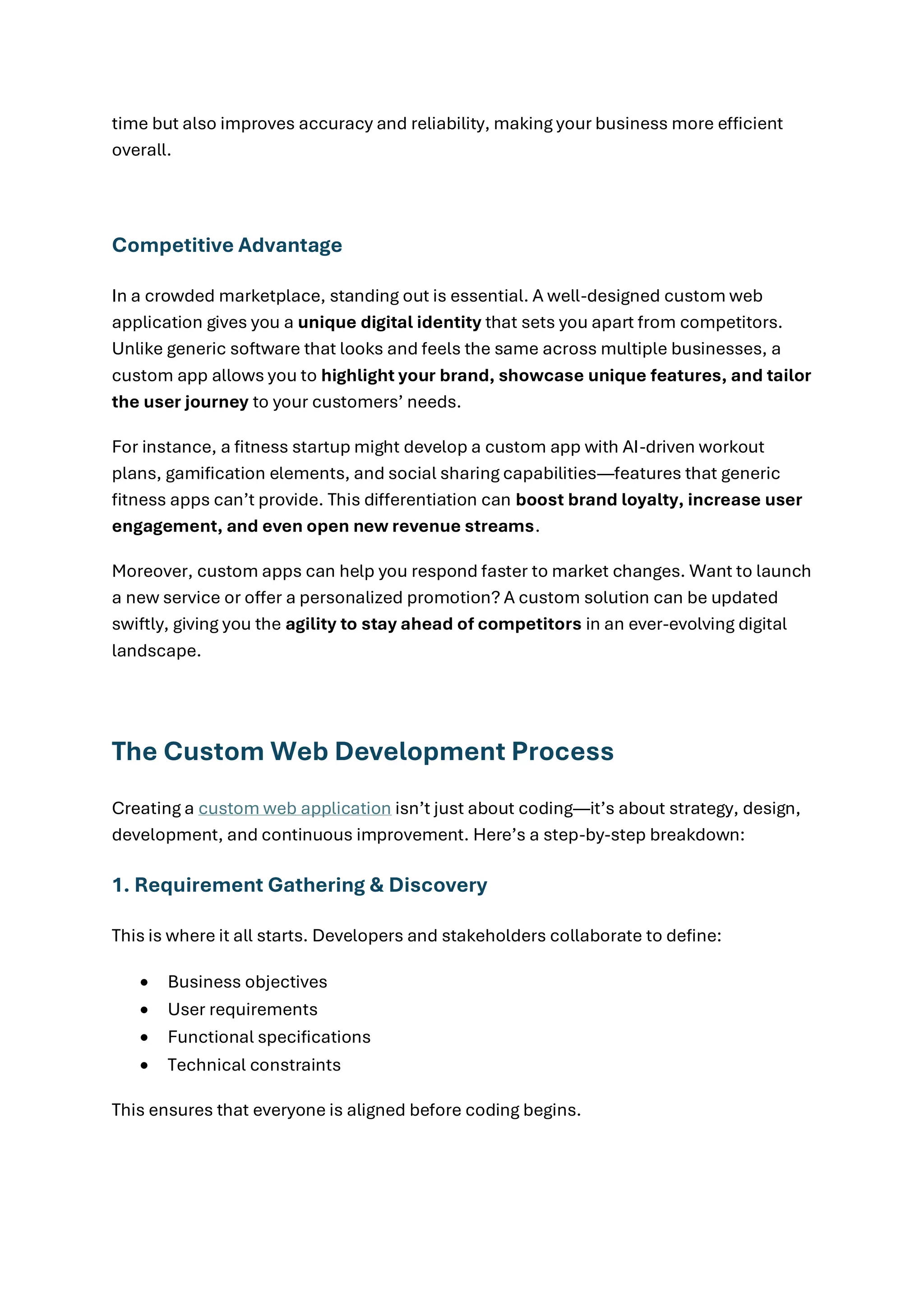 time but also improves accuracy and reliability, making your business more efficient
overall.
Competitive Advantage
In a crowded marketplace, standing out is essential. A well-designed custom web
application gives you a unique digital identity that sets you apart from competitors.
Unlike generic software that looks and feels the same across multiple businesses, a
custom app allows you to highlight your brand, showcase unique features, and tailor
the user journey to your customers’ needs.
For instance, a fitness startup might develop a custom app with AI-driven workout
plans, gamification elements, and social sharing capabilities—features that generic
fitness apps can’t provide. This differentiation can boost brand loyalty, increase user
engagement, and even open new revenue streams.
Moreover, custom apps can help you respond faster to market changes. Want to launch
a new service or offer a personalized promotion? A custom solution can be updated
swiftly, giving you the agility to stay ahead of competitors in an ever-evolving digital
landscape.
The Custom Web Development Process
Creating a custom web application isn’t just about coding—it’s about strategy, design,
development, and continuous improvement. Here’s a step-by-step breakdown:
1. Requirement Gathering & Discovery
This is where it all starts. Developers and stakeholders collaborate to define:
• Business objectives
• User requirements
• Functional specifications
• Technical constraints
This ensures that everyone is aligned before coding begins.
 