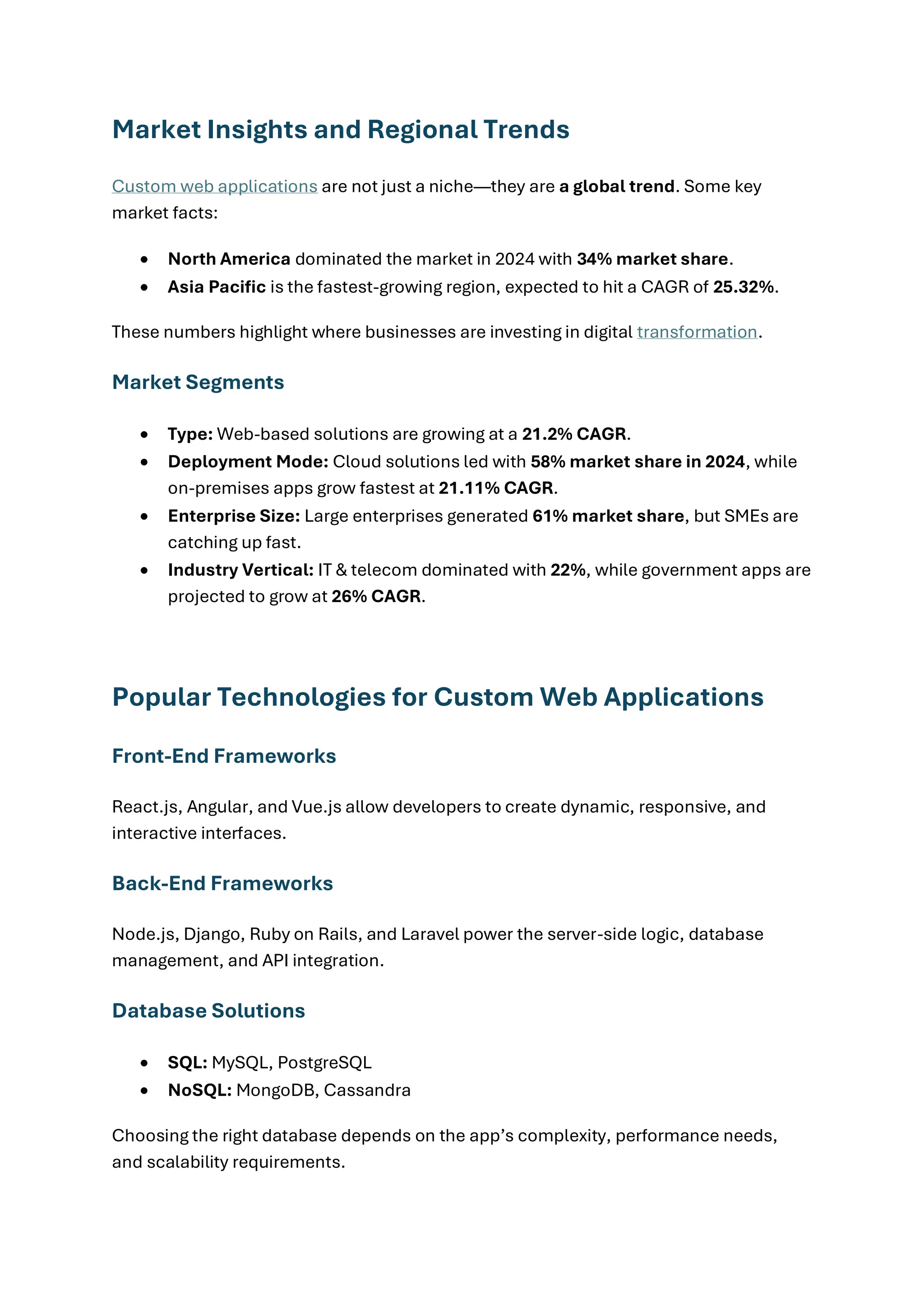 Market Insights and Regional Trends
Custom web applications are not just a niche—they are a global trend. Some key
market facts:
• North America dominated the market in 2024 with 34% market share.
• Asia Pacific is the fastest-growing region, expected to hit a CAGR of 25.32%.
These numbers highlight where businesses are investing in digital transformation.
Market Segments
• Type: Web-based solutions are growing at a 21.2% CAGR.
• Deployment Mode: Cloud solutions led with 58% market share in 2024, while
on-premises apps grow fastest at 21.11% CAGR.
• Enterprise Size: Large enterprises generated 61% market share, but SMEs are
catching up fast.
• Industry Vertical: IT & telecom dominated with 22%, while government apps are
projected to grow at 26% CAGR.
Popular Technologies for Custom Web Applications
Front-End Frameworks
React.js, Angular, and Vue.js allow developers to create dynamic, responsive, and
interactive interfaces.
Back-End Frameworks
Node.js, Django, Ruby on Rails, and Laravel power the server-side logic, database
management, and API integration.
Database Solutions
• SQL: MySQL, PostgreSQL
• NoSQL: MongoDB, Cassandra
Choosing the right database depends on the app’s complexity, performance needs,
and scalability requirements.
 
