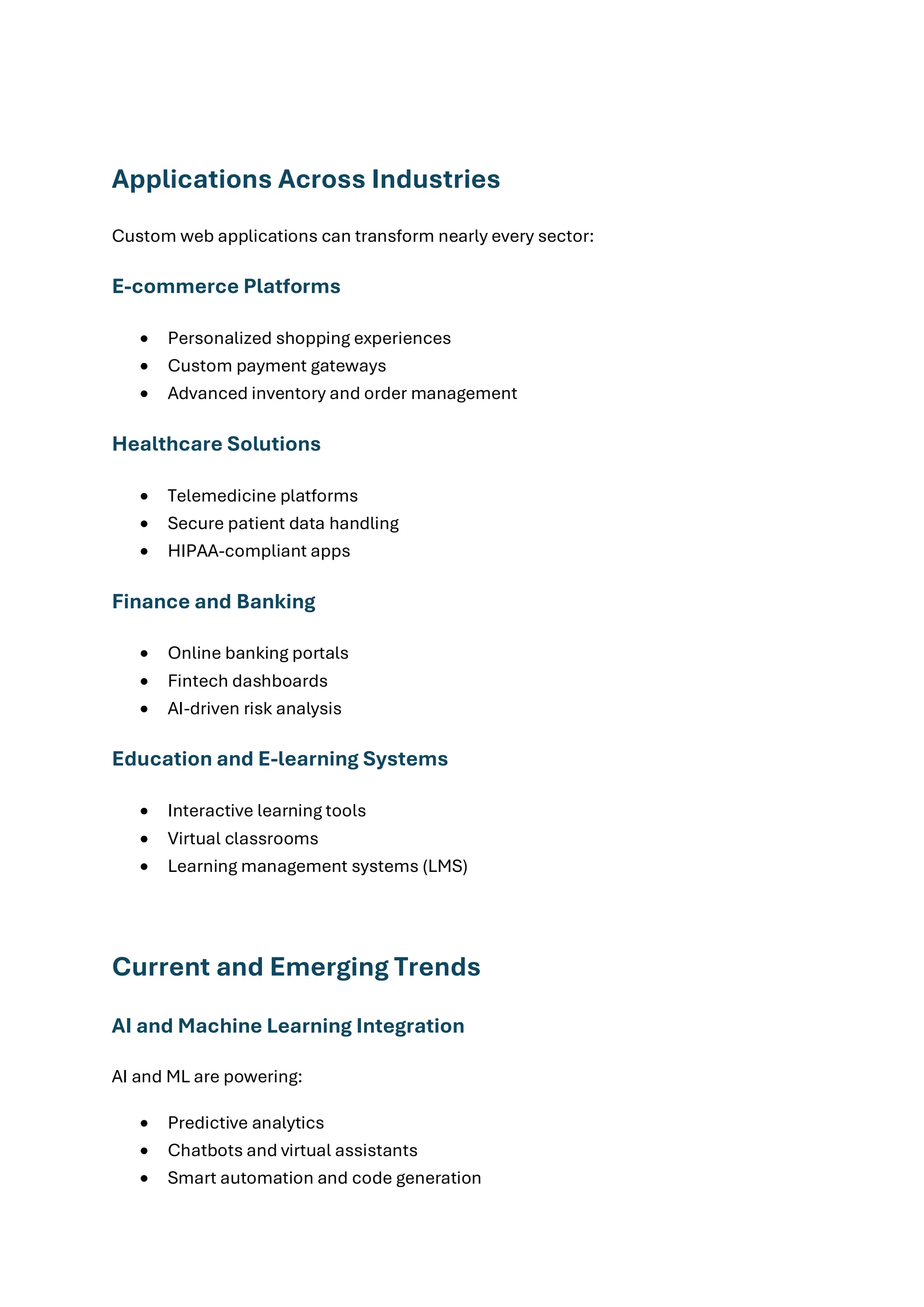 Applications Across Industries
Custom web applications can transform nearly every sector:
E-commerce Platforms
• Personalized shopping experiences
• Custom payment gateways
• Advanced inventory and order management
Healthcare Solutions
• Telemedicine platforms
• Secure patient data handling
• HIPAA-compliant apps
Finance and Banking
• Online banking portals
• Fintech dashboards
• AI-driven risk analysis
Education and E-learning Systems
• Interactive learning tools
• Virtual classrooms
• Learning management systems (LMS)
Current and Emerging Trends
AI and Machine Learning Integration
AI and ML are powering:
• Predictive analytics
• Chatbots and virtual assistants
• Smart automation and code generation
 