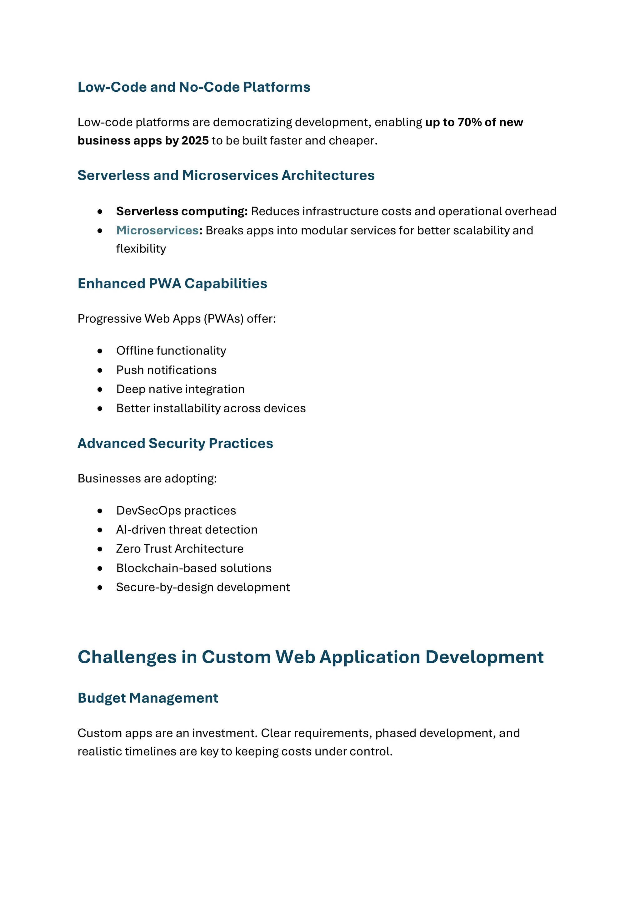 Low-Code and No-Code Platforms
Low-code platforms are democratizing development, enabling up to 70% of new
business apps by 2025 to be built faster and cheaper.
Serverless and Microservices Architectures
• Serverless computing: Reduces infrastructure costs and operational overhead
• Microservices: Breaks apps into modular services for better scalability and
flexibility
Enhanced PWA Capabilities
Progressive Web Apps (PWAs) offer:
• Offline functionality
• Push notifications
• Deep native integration
• Better installability across devices
Advanced Security Practices
Businesses are adopting:
• DevSecOps practices
• AI-driven threat detection
• Zero Trust Architecture
• Blockchain-based solutions
• Secure-by-design development
Challenges in Custom Web Application Development
Budget Management
Custom apps are an investment. Clear requirements, phased development, and
realistic timelines are key to keeping costs under control.
 