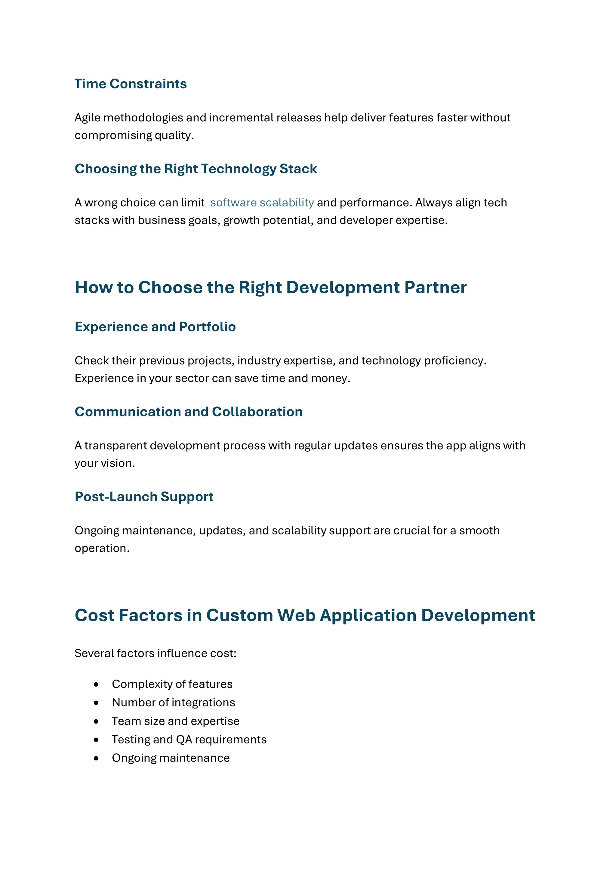 Time Constraints
Agile methodologies and incremental releases help deliver features faster without
compromising quality.
Choosing the Right Technology Stack
A wrong choice can limit software scalability and performance. Always align tech
stacks with business goals, growth potential, and developer expertise.
How to Choose the Right Development Partner
Experience and Portfolio
Check their previous projects, industry expertise, and technology proficiency.
Experience in your sector can save time and money.
Communication and Collaboration
A transparent development process with regular updates ensures the app aligns with
your vision.
Post-Launch Support
Ongoing maintenance, updates, and scalability support are crucial for a smooth
operation.
Cost Factors in Custom Web Application Development
Several factors influence cost:
• Complexity of features
• Number of integrations
• Team size and expertise
• Testing and QA requirements
• Ongoing maintenance
 