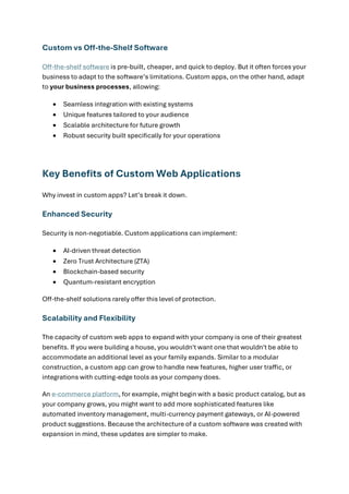 Custom vs Off-the-Shelf Software
Off-the-shelf software is pre-built, cheaper, and quick to deploy. But it often forces your
business to adapt to the software’s limitations. Custom apps, on the other hand, adapt
to your business processes, allowing:
• Seamless integration with existing systems
• Unique features tailored to your audience
• Scalable architecture for future growth
• Robust security built specifically for your operations
Key Benefits of Custom Web Applications
Why invest in custom apps? Let’s break it down.
Enhanced Security
Security is non-negotiable. Custom applications can implement:
• AI-driven threat detection
• Zero Trust Architecture (ZTA)
• Blockchain-based security
• Quantum-resistant encryption
Off-the-shelf solutions rarely offer this level of protection.
Scalability and Flexibility
The capacity of custom web apps to expand with your company is one of their greatest
benefits. If you were building a house, you wouldn't want one that wouldn't be able to
accommodate an additional level as your family expands. Similar to a modular
construction, a custom app can grow to handle new features, higher user traffic, or
integrations with cutting-edge tools as your company does.
An e-commerce platform, for example, might begin with a basic product catalog, but as
your company grows, you might want to add more sophisticated features like
automated inventory management, multi-currency payment gateways, or AI-powered
product suggestions. Because the architecture of a custom software was created with
expansion in mind, these updates are simpler to make.
 
