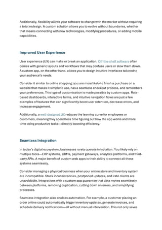 Additionally, flexibility allows your software to change with the market without requiring
a total redesign. A custom solution allows you to evolve without boundaries, whether
that means connecting with new technologies, modifying procedures, or adding mobile
capabilities.
Improved User Experience
User experience (UX) can make or break an application. Off-the-shelf software often
comes with generic layouts and workflows that may confuse users or slow them down.
A custom app, on the other hand, allows you to design intuitive interfaces tailored to
your audience’s needs.
Consider it similar to online shopping: you are more likely to finish a purchase on a
website that makes it simple to use, has a seamless checkout process, and remembers
your preferences. This type of customisation is made possible by custom apps. Role-
based dashboards, interactive forms, and intuitive navigation flows are just a few
examples of features that can significantly boost user retention, decrease errors, and
increase engagement.
Additionally, a well-designed UX reduces the learning curve for employees or
customers, meaning they spend less time figuring out how the app works and more
time doing productive tasks—directly boosting efficiency.
Seamless Integration
In today’s digital ecosystem, businesses rarely operate in isolation. You likely rely on
multiple tools—ERP systems, CRMs, payment gateways, analytics platforms, and third-
party APIs. A major benefit of custom web apps is their ability to connect all these
systems seamlessly.
Consider managing a physical business when your online store and inventory system
are incompatible. Stock inconsistencies, postponed updates, and irate clients are
unavoidable. Integrations with a custom app guarantee that data moves seamlessly
between platforms, removing duplication, cutting down on errors, and simplifying
processes.
Seamless integration also enables automation. For example, a customer placing an
order online could automatically trigger inventory updates, generate invoices, and
schedule delivery notifications—all without manual intervention. This not only saves
 