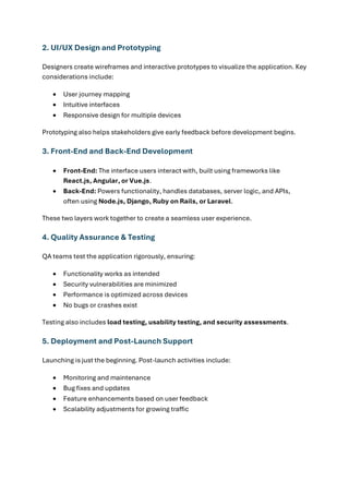 2. UI/UX Design and Prototyping
Designers create wireframes and interactive prototypes to visualize the application. Key
considerations include:
• User journey mapping
• Intuitive interfaces
• Responsive design for multiple devices
Prototyping also helps stakeholders give early feedback before development begins.
3. Front-End and Back-End Development
• Front-End: The interface users interact with, built using frameworks like
React.js, Angular, or Vue.js.
• Back-End: Powers functionality, handles databases, server logic, and APIs,
often using Node.js, Django, Ruby on Rails, or Laravel.
These two layers work together to create a seamless user experience.
4. Quality Assurance & Testing
QA teams test the application rigorously, ensuring:
• Functionality works as intended
• Security vulnerabilities are minimized
• Performance is optimized across devices
• No bugs or crashes exist
Testing also includes load testing, usability testing, and security assessments.
5. Deployment and Post-Launch Support
Launching is just the beginning. Post-launch activities include:
• Monitoring and maintenance
• Bug fixes and updates
• Feature enhancements based on user feedback
• Scalability adjustments for growing traffic
 