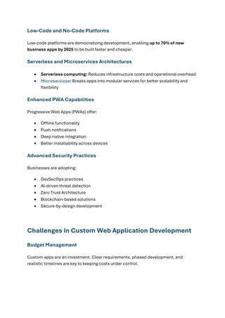 Low-Code and No-Code Platforms
Low-code platforms are democratizing development, enabling up to 70% of new
business apps by 2025 to be built faster and cheaper.
Serverless and Microservices Architectures
• Serverless computing: Reduces infrastructure costs and operational overhead
• Microservices: Breaks apps into modular services for better scalability and
flexibility
Enhanced PWA Capabilities
Progressive Web Apps (PWAs) offer:
• Offline functionality
• Push notifications
• Deep native integration
• Better installability across devices
Advanced Security Practices
Businesses are adopting:
• DevSecOps practices
• AI-driven threat detection
• Zero Trust Architecture
• Blockchain-based solutions
• Secure-by-design development
Challenges in Custom Web Application Development
Budget Management
Custom apps are an investment. Clear requirements, phased development, and
realistic timelines are key to keeping costs under control.
 
