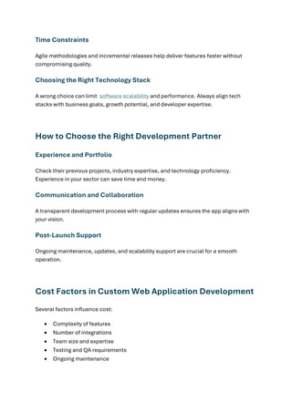 Time Constraints
Agile methodologies and incremental releases help deliver features faster without
compromising quality.
Choosing the Right Technology Stack
A wrong choice can limit software scalability and performance. Always align tech
stacks with business goals, growth potential, and developer expertise.
How to Choose the Right Development Partner
Experience and Portfolio
Check their previous projects, industry expertise, and technology proficiency.
Experience in your sector can save time and money.
Communication and Collaboration
A transparent development process with regular updates ensures the app aligns with
your vision.
Post-Launch Support
Ongoing maintenance, updates, and scalability support are crucial for a smooth
operation.
Cost Factors in Custom Web Application Development
Several factors influence cost:
• Complexity of features
• Number of integrations
• Team size and expertise
• Testing and QA requirements
• Ongoing maintenance
 