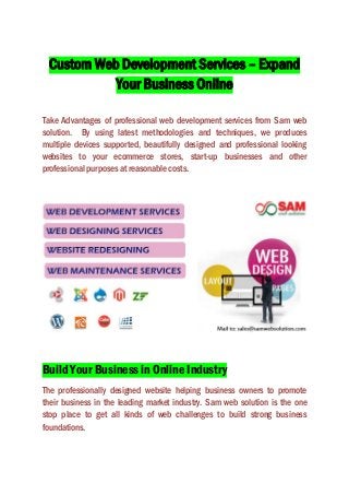 Custom Web Development Services – Expand
Your Business Online
Take Advantages of professional web development services from Sam web
solution. By using latest methodologies and techniques, we produces
multiple devices supported, beautifully designed and professional looking
websites to your ecommerce stores, start-up businesses and other
professional purposes at reasonable costs.
Build Your Business in Online Industry
The professionally designed website helping business owners to promote
their business in the leading market industry. Sam web solution is the one
stop place to get all kinds of web challenges to build strong business
foundations.
 