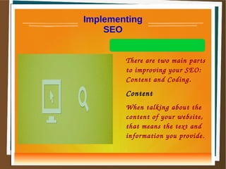 Implementing 
SEO 
There are two main parts 
to improving your SEO: 
Content and Coding. 
Content 
When talking about the 
content of your website, 
that means the text and 
information you provide. 
 