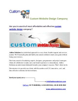 Custom Website Design Company

Are you in search of most affordable and effective custom
website design company?




Addon Solutions has individual approach to every client, flexible support and services
system. We’ll tactically plan and build your custom website to meet your goals without
losing your viewers.

Our team consists of marketing experts, designers, programmers and project managers
whom all collaborate to make sure your brand experience is extraordinary. Addon
Solutions an entire team dedicated towards your company’s success. That’s what we do.

Our mission is to provide our clients with the modern web 2.0, innovative, cost- and
time-effective solutions for their websites.



Send your query on

                                                       info@addonsolutions.com

                    Call us: +91 79 26403266, +1-210-209-9164, +44-20-3239-2540

                                                       www.addonsolutions.com
 