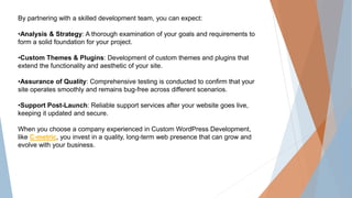 By partnering with a skilled development team, you can expect:
•Analysis & Strategy: A thorough examination of your goals and requirements to
form a solid foundation for your project.
•Custom Themes & Plugins: Development of custom themes and plugins that
extend the functionality and aesthetic of your site.
•Assurance of Quality: Comprehensive testing is conducted to confirm that your
site operates smoothly and remains bug-free across different scenarios.
•Support Post-Launch: Reliable support services after your website goes live,
keeping it updated and secure.
When you choose a company experienced in Custom WordPress Development,
like C-metric, you invest in a quality, long-term web presence that can grow and
evolve with your business.
 