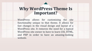 Why WordPress Theme Is
Important?
WordPress allows for customizing the site
functionality unique to that theme. It allows for
fast changes in the visual design and layout of a
WordPress site. It removes the need for a typical
WordPress site owner to have to learn CSS, HTML,
and PHP in order to have an amazing-looking
website.
 