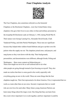 Four Chaplains Analysis
The Four Chaplains, also sometimes referred to as the Immortal
Chaplains or the Dorchester Chaplains , were four United States Army
chaplains who gave their lives to save other civilian and military personnel as
the troopship SS Dorchester sank on February 3, 1943, during World War II.
Their names were George Lansing Fox, Alexander David Goode, Clark
Vandersall Poling, and John Patrick Washington. These men are significant
because they helped other soldiers board lifeboats and gave up their own life
jackets when the supply ran out. The chaplains joined arms, said prayers, and
sang hymns as they went down with the ship. Their backgrounds,
personalities, and denominations were different, although Goode, Poling and
Washington ... Show more content on Helpwriting.net ...
These men taught me not to be so self centered and to see what
other people are going through instead of just focusing on myself. They also
made me realize that there is some good in the world, especially with
everything going on now in the world. These are some things that the four
chaplains taught me. Their feat represented a lot about America. First, it represented that we
work as a team other than on our owns. Second, it represents that we would
risk our own lives for each other. Many future young American Patriots can
learn many things about this tragic event. One thing that they can learn from
this event is how important it is to work together, and how important it could be
 