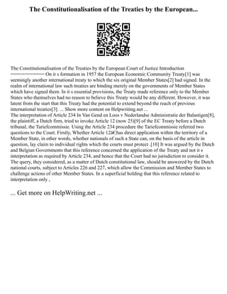 The Constitutionalisation of the Treaties by the European...
The Constitutionalisation of the Treaties by the European Court of Justice Introduction
============ On it s formation in 1957 the European Economic Community Treaty[1] was
seemingly another international treaty to which the six original Member States[2] had signed. In the
realm of international law such treaties are binding merely on the governments of Member States
which have signed them. In it s essential provisions, the Treaty made reference only to the Member
States who themselves had no reason to believe this Treaty would be any different. However, it was
latent from the start that this Treaty had the potential to extend beyond the reach of previous
international treaties[3]. ... Show more content on Helpwriting.net ...
The interpretation of Article 234 In Van Gend en Loos v Nederlandse Administratie der Balastigen[8],
the plaintiff, a Dutch firm, tried to invoke Article 12 (now 25)[9] of the EC Treaty before a Dutch
tribunal, the Tariefcommissie. Using the Article 234 procedure the Tariefcommissie referred two
questions to the Court. Firstly, Whether Article 12â€¦has direct application within the territory of a
Member State, in other words, whether nationals of such a State can, on the basis of the article in
question, lay claim to individual rights which the courts must protect .[10] It was argued by the Dutch
and Belgian Governments that this reference concerned the application of the Treaty and not it s
interpretation as required by Article 234, and hence that the Court had no jurisdiction to consider it.
The query, they considered, as a matter of Dutch constitutional law, should be answered by the Dutch
national courts, subject to Articles 226 and 227, which allow the Commission and Member States to
challenge actions of other Member States. In a superficial holding that this reference related to
interpretation only ,
... Get more on HelpWriting.net ...
 