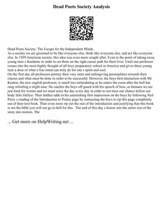 Dead Poets Society Analysis
Dead Poets Society: The Escape for the Independent Minds
As a society we are groomed to be like everyone else, think like everyone else, and act like everyone
else. In 1959 American society, this idea was even more sought after. Even to the point of taking away
young men s freedoms in order to set them on the right career path for their lives. Until one professor
comes into the most highly thought of all boys preparatory school in America and gives these young
men a dose of what a free mind can truly do for one s spirit and soul.
On the first day all professors portray their very stern and unforgiving personalities towards their
classes and what must be done in order to be successful. However, the boys first interaction with Mr.
Keaton, the new english professor, is much less intimidating as he enters the room after the bell has
rung whistling a slight tune. He catches the boys off guard with his speech of how, as humans we are
just food for worms and we must seize the day every day in order to not miss our chance before our
body falls lifeless. Then further adds to his astonishing first impression on the boys by following Neil
Perry s reading of the Introduction to Poetry page by instructing the boys to rip this page completely
out of their text book. Then even more rip out the rest of the introduction and justifying that this book
is not the bible you will not go to hell for this . The end of this day s lesson sets the entire rest of the
story into motion. The
... Get more on HelpWriting.net ...
 