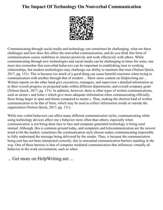 The Impact Of Technology On Nonverbal Communication
Communicating through social media and technology can sometimes be challenging, what are these
challenges and how does this affect the nonverbal communication; and do you think this form of
communication causes inabilities to interact positively and work effectively with others. While
communicating through new technologies and social media can be challenging at times for some, one
must also remember that nonverbal behaviors can be important in establishing trust in working
relationships, but modern technologies may challenge our ability to maintain that trust (Nelson Quick,
2017, pg. 131). This is because too much of a good thing can cause harmful reactions when trying to
communication with another through that of modern ... Show more content on Helpwriting.net ...
Written reports on the other hand give executives, managers, and supervisor s detailed information as
to their overall progress on projected tasks within different departments; and overall company goals
(Nelson Quick, 2017, pg. 131). In addition, however, there is other types of written communications,
such as memo s and letter s which give more adequate information when communicating officially,
these being larger in span and theme compared to memo s. Thus, making the shortest kind of written
communication to be that of form, which may be used to collect information inside or outside the
organization (Nelson Quick, 2017, pg. 131).
While non verbal behaviors can affect many different communication styles, communicating while
using technology devices affect one s behavior more often than others; especially when
communication is not being done face to face and computer generated technology is being used
instead. Although, this is common ground today, and computers and telecommunication are the newest
trend to hit the market; sometimes the communication style chosen makes communicating impossible
to fully understand the message being delivered by the sender. Thus, is because the communication
being sent has not been interpreted correctly; due to unwanted communication barriers standing in the
way. One of those barriers is that of computer mediated communication that influences virtually all
behavior in the work environment; such as when
... Get more on HelpWriting.net ...
 