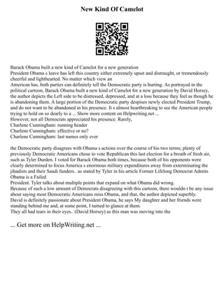 New Kind Of Camelot
Barack Obama built a new kind of Camelot for a new generation
President Obama s leave has left this country either extremely upset and distraught, or tremendously
cheerful and lighthearted. No matter which view an
American has, both parties can definitely tell the Democratic party is hurting. As portrayed in the
political cartoon, Barack Obama built a new kind of Camelot for a new generation by David Horsey,
the author depicts the Left side to be distressed, depressed, and at a loss because they feel as though he
is abandoning them. A large portion of the Democratic party despises newly elected President Trump,
and do not want to be abandoned in his presence. It s almost heartbreaking to see the American people
trying to hold on so dearly to a ... Show more content on Helpwriting.net ...
However, not all Democrats appreciated his presence. Rarely,
Charlene Cunningham: running header
Charlene Cunningham: effective or no?
Charlene Cunningham: last names only ever
the Democratic party disagrees with Obama s actions over the course of his two terms; plenty of
previously Democratic Americans chose to vote Republican this last election for a breath of fresh air,
such as Tyler Durden. I voted for Barack Obama both times, because both of his opponents were
clearly determined to focus America s enormous military expenditures away from exterminating the
jihadists and their Saudi funders.. as stated by Tyler in his article Former Lifelong Democrat Admits
Obama is a Failed
President. Tyler talks about multiple points that expand on what Obama did wrong.
Because of such a low amount of Democrats disagreeing with this cartoon, there wouldn t be any issue
about saying most Democratic Americans miss Obama, and that, the author depicted superbly.
David is definitely passionate about President Obama, he says My daughter and her friends were
standing behind me and, at some point, I turned to glance at them.
They all had tears in their eyes.. (David Horsey) as this man was moving into the
... Get more on HelpWriting.net ...
 