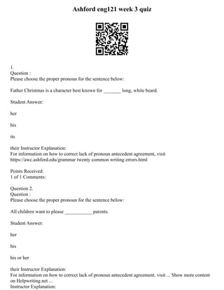 Ashford eng121 week 3 quiz
1.
Question :
Please choose the proper pronoun for the sentence below:
Father Christmas is a character best known for _______ long, white beard.
Student Answer:
her
his
its
their Instructor Explanation:
For information on how to correct lack of pronoun antecedent agreement, visit
https://awc.ashford.edu/grammar twenty common writing errors.html
Points Received:
1 of 1 Comments:
Question 2.
Question :
Please choose the proper pronoun for the sentence below:
All children want to please ___________ parents.
Student Answer:
her
his
his or her
their Instructor Explanation:
For information on how to correct lack of pronoun antecedent agreement, visit ... Show more content
on Helpwriting.net ...
Instructor Explanation:
 