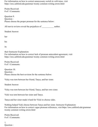 For information on how to correct unnecessary switch in verb tense, visit
https://awc.ashford.edu/grammar twenty common writing errors.html
Points Received:
0 of 1 Comments:
Question 9.
Question :
Please choose the proper pronoun for the sentence below:
All movie reviews reveal the prejudices of ___________ author.
Student Answer:
her
his
its
their Instructor Explanation:
For information on how to correct lack of pronoun antecedent agreement, visit
https://awc.ashford.edu/grammar twenty common writing errors.html
Points Received:
0 of 1 Comments:
Question 10.
Question :
Please choose the best revision for the sentence below:
Vicky was torn between her friend, Tanya, and her sister.
Student Answer:
Vicky was torn between her friend, Tanya, and her own sister.
Vicki was torn between her sister and Tanya.
Tanya and her sister made it hard for Vicki to choose sides.
Nothing helped Vicki choose between Tanya and her sister. Instructor Explanation:
For information on how to correct vague pronoun references, visit https://awc.ashford.edu/grammar
twenty common writing errors.html
Points Received:
0 of 1 Comments:
1.
Question :
 