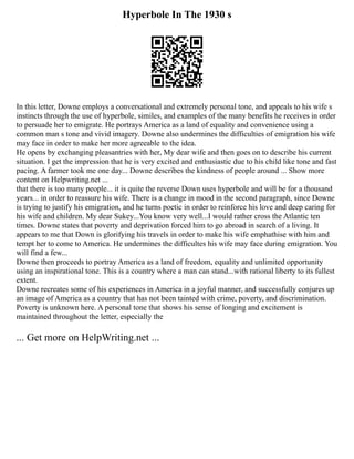 Hyperbole In The 1930 s
In this letter, Downe employs a conversational and extremely personal tone, and appeals to his wife s
instincts through the use of hyperbole, similes, and examples of the many benefits he receives in order
to persuade her to emigrate. He portrays America as a land of equality and convenience using a
common man s tone and vivid imagery. Downe also undermines the difficulties of emigration his wife
may face in order to make her more agreeable to the idea.
He opens by exchanging pleasantries with her, My dear wife and then goes on to describe his current
situation. I get the impression that he is very excited and enthusiastic due to his child like tone and fast
pacing. A farmer took me one day... Downe describes the kindness of people around ... Show more
content on Helpwriting.net ...
that there is too many people... it is quite the reverse Down uses hyperbole and will be for a thousand
years... in order to reassure his wife. There is a change in mood in the second paragraph, since Downe
is trying to justify his emigration, and he turns poetic in order to reinforce his love and deep caring for
his wife and children. My dear Sukey...You know very well...I would rather cross the Atlantic ten
times. Downe states that poverty and deprivation forced him to go abroad in search of a living. It
appears to me that Down is glorifying his travels in order to make his wife emphathise with him and
tempt her to come to America. He undermines the difficultes his wife may face during emigration. You
will find a few...
Downe then proceeds to portray America as a land of freedom, equality and unlimited opportunity
using an inspirational tone. This is a country where a man can stand...with rational liberty to its fullest
extent.
Downe recreates some of his experiences in America in a joyful manner, and successfully conjures up
an image of America as a country that has not been tainted with crime, poverty, and discrimination.
Poverty is unknown here. A personal tone that shows his sense of longing and excitement is
maintained throughout the letter, especially the
... Get more on HelpWriting.net ...
 