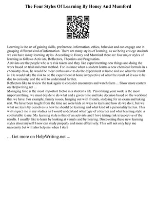 The Four Styles Of Learning By Honey And Mumford
Learning is the art of gaining skills, preference, information, ethics, behavior and can engage one in
grasping different kind of information. There are many styles of learning, as we being college students
we can have many learning styles. According to Honey and Mumford there are four major styles of
learning as follows Activists, Reflectors, Theorists and Pragmatists.
Activists are the people who a re risk takers and they like experimenting new things and doing the
work based on trial and error method. For instance when a student learns a new chemical formula in a
chemistry class, he would be more enthusiastic to do the experiment at home and see what the result
is. He would take the risk to do the experiment at home irrespective of what the result of it was to be
due to curiosity, and the will to understand further.
Reflectors like to review the task again to consider encounters and watch them ... Show more content
on Helpwriting.net ...
Managing time is the most important factor in a student s life. Prioritizing your work is the most
important thing, we must decide to do what and a given time and take decision based on the workload
that we have. For example, family issues, hanging out with friends, studying for an exam and taking
rest. We have been taught from the time we were kids on ways to learn and how do we do it, but we
what we learn by ourselves is how he should be learning and what kind of a personality he has. This
will impact me in my studies as I would understand what type of a learner and what learning style is
confortable to me. My learning style is that of an activists and I love taking risk irrespective of the
results. I usually like to learn by looking at visuals and by hearing. Discovering these new learning
styles about myself I now can study properly and more effectively. This will not only help me
university but will also help me when I start
... Get more on HelpWriting.net ...
 