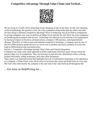 Competitive Advantage Through Value Chain And Vertical...
We are living in a world, where technology keeps changing on day to day basis. In this ever changing
world of technology, the question is how are some companies doing better than the others and what
are they doing to maintain competitive advantage? Rise of technology has given birth to competition
by giving companies new ways to perform at higher levels and this has also led to the ways companies
are producing their products and services. Technology has affected several sections of an organization
by having an impact on business communications, company s HR practices, and organizational
changes. Therefore, in order to gain and maintain competitive advantage, a company must do one of
the two; either produce goods/services at a lower cost or produce innovative products in a way that
leads to differentiation and a premium price.
Section 1: Competitive Advantage through Value Chain and Vertical Integration
Companies are using value chain approach to better understand which key areas will give them the
greatest edge over its competitors. They are focusing on each division, distribution centers, pricing,
product innovation, selling techniques, and value chain formations.
Value chain is an important notion that highlights the role of information technology in the operations
of a company. A Value Chain is the whole series of activities that create and build value at every step.
The total value delivered by the company is the sum total of the value built up all throughout the
... Get more on HelpWriting.net ...
 
