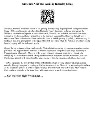 Nintendo And The Gaming Industry Essay
Nintendo, the once prominent leader of the gaming industry, may be going down a dangerous slope.
Since 1983 when Nintendo introduced the Nintendo Family Computer in Japan, later called the
Nintendo Entertainment System in the United States, Nintendo has relied on its lovable characters,
innovative products and family appeal to win the hearts of gamers alike. However through heavy
competition from various competitors and the increase in mobile gaming popularity, Nintendo may be
finding it harder to keep gamers of all types interested, especially when it s Nintendo who has become
lazy in keeping with the industries trends.
One of the biggest competitive challenges for Nintendo is the growing pressure on emerging gaming
platforms like Apple s iPhone and iPad. Nintendo also faces a competitive challenge from Sony s
Playstation and Microsoft s Xbox. In order to stay relevant, Nintendo must always be actively
competing in the market to remain strong; the President of Nintendo, Tatsumi Kimishima, has said
that the new console will be nothing like any existing system by Nintendo, solidifying this point.
The Wii represents the core product appeal of Nintendo, which is being a family oriented gaming
console. Through competitive pricing well below the competition, Nintendo is positioning themselves
as the affordable console in order to keep Nintendo brand relevant. PlayStation and Xbox releases
their products generally at the same time, which gears them towards competing for the
... Get more on HelpWriting.net ...
 